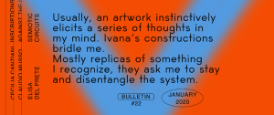     Bulletin #22 Semiotic Circuits by Elisa Del Prete (ENG – ITA) Read An essay on the artwork of Ivana Spinelli, published on the occasion of her solo show Contropelo at Gallleriapiù, Bologna (January 23 – March 18, 2020).   Usually, an artwork instinctively elicits a series of thoughts in my mind. Ivana Spinelli’s …
